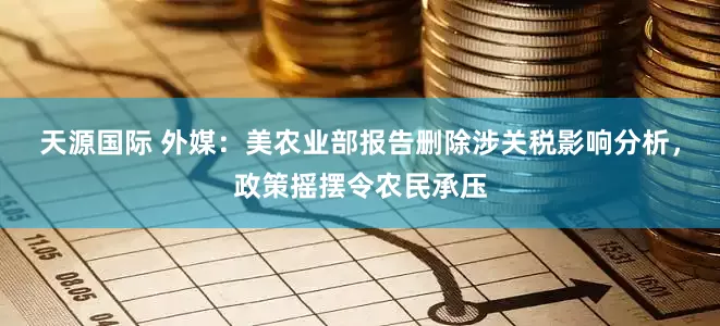 天源国际 外媒：美农业部报告删除涉关税影响分析，政策摇摆令农民承压