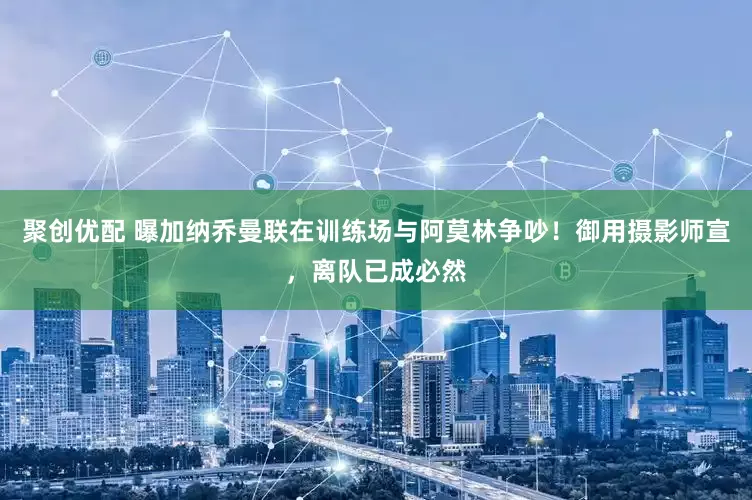 聚创优配 曝加纳乔曼联在训练场与阿莫林争吵！御用摄影师宣，离队已成必然