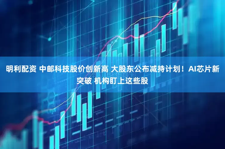 明利配资 中邮科技股价创新高 大股东公布减持计划！AI芯片新突破 机构盯上这些股