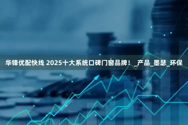 华锋优配快线 2025十大系统口碑门窗品牌！_产品_墨瑟_环保