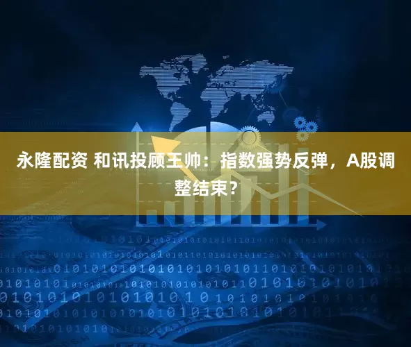 永隆配资 和讯投顾王帅：指数强势反弹，A股调整结束？