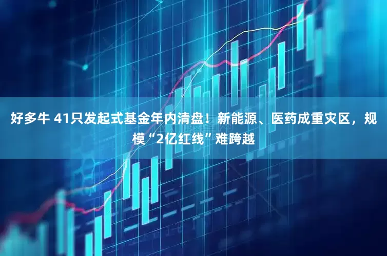 好多牛 41只发起式基金年内清盘！新能源、医药成重灾区，规模“2亿红线”难跨越