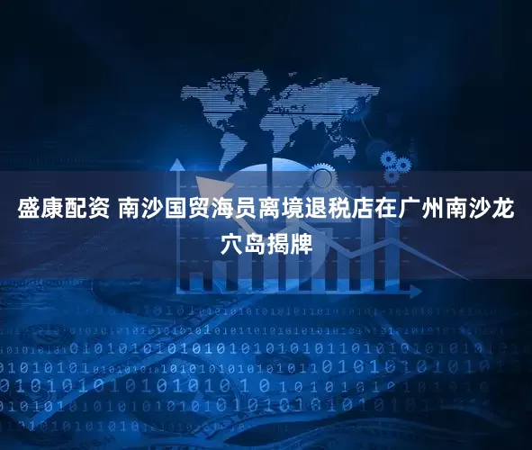 盛康配资 南沙国贸海员离境退税店在广州南沙龙穴岛揭牌