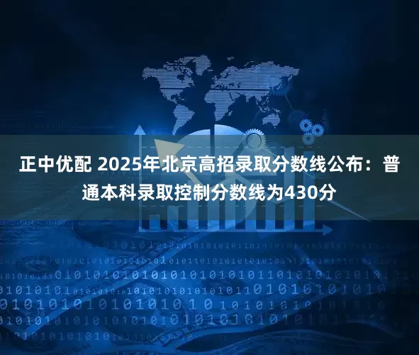 正中优配 2025年北京高招录取分数线公布：普通本科录取控制分数线为430分