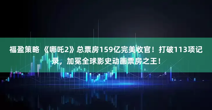 福盈策略 《哪吒2》总票房159亿完美收官！打破113项记录，加冕全球影史动画票房之王！