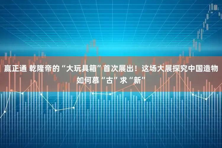 赢正通 乾隆帝的“大玩具箱”首次展出！这场大展探究中国造物如何慕“古”求“新”