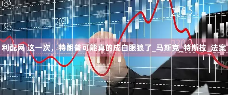 利配网 这一次，特朗普可能真的成白眼狼了_马斯克_特斯拉_法案