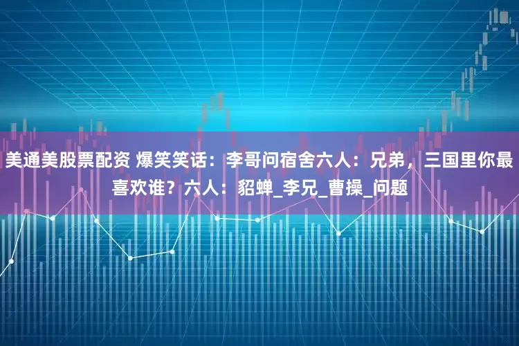 美通美股票配资 爆笑笑话：李哥问宿舍六人：兄弟，三国里你最喜欢谁？六人：貂蝉_李兄_曹操_问题