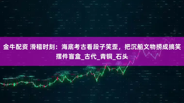 金牛配资 滑稽时刻：海底考古看段子笑歪，把沉船文物捞成搞笑摆件盲盒_古代_青铜_石头