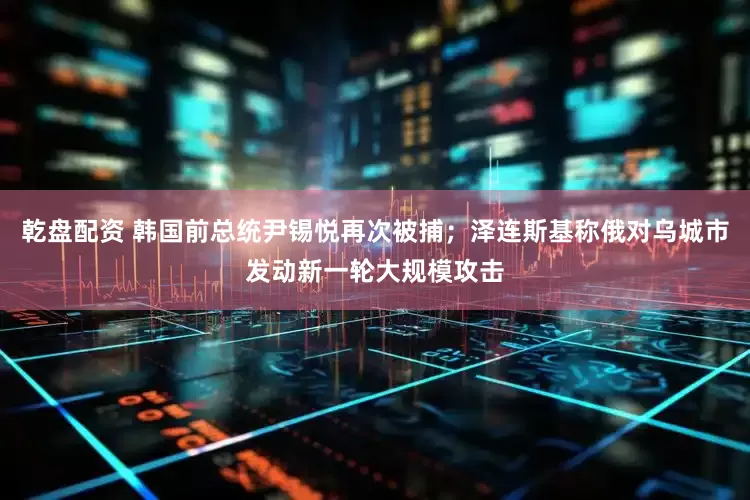 乾盘配资 韩国前总统尹锡悦再次被捕；泽连斯基称俄对乌城市发动新一轮大规模攻击
