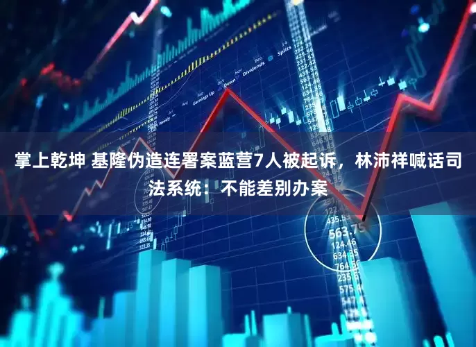 掌上乾坤 基隆伪造连署案蓝营7人被起诉，林沛祥喊话司法系统：不能差别办案