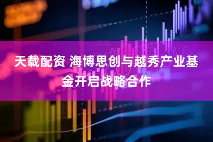 天载配资 海博思创与越秀产业基金开启战略合作