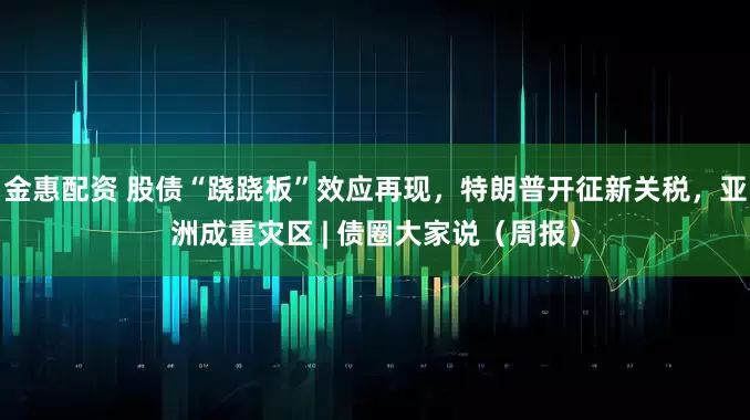 金惠配资 股债“跷跷板”效应再现，特朗普开征新关税，亚洲成重灾区 | 债圈大家说（周报）