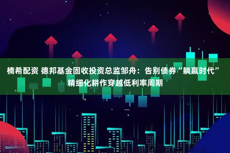 楠希配资 德邦基金固收投资总监邹舟：告别债券“躺赢时代” 精细化耕作穿越低利率周期