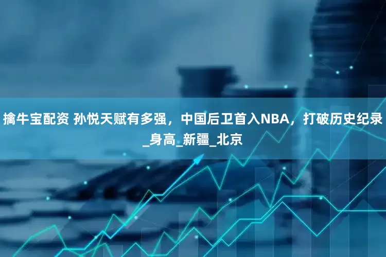 擒牛宝配资 孙悦天赋有多强，中国后卫首入NBA，打破历史纪录_身高_新疆_北京