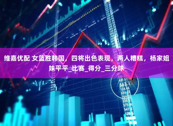 维嘉优配 女篮胜韩国，四将出色表现，两人糟糕，杨家姐妹平平_比赛_得分_三分球