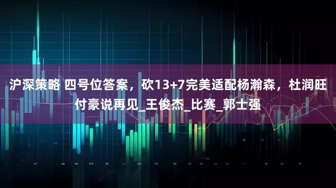 沪深策略 四号位答案，砍13+7完美适配杨瀚森，杜润旺付豪说再见_王俊杰_比赛_郭士强