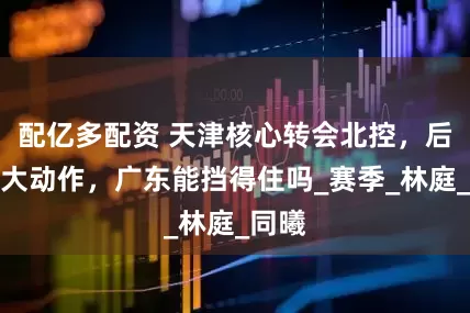 配亿多配资 天津核心转会北控，后卫线大动作，广东能挡得住吗_赛季_林庭_同曦