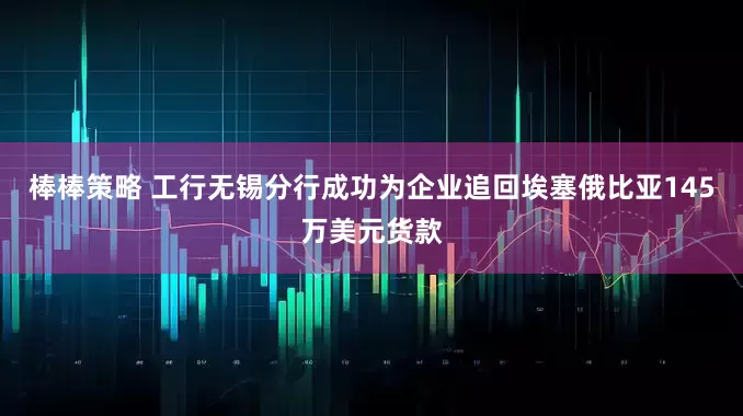 棒棒策略 工行无锡分行成功为企业追回埃塞俄比亚145万美元货款