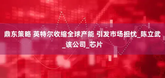 鼎东策略 英特尔收缩全球产能 引发市场担忧_陈立武_该公司_芯片