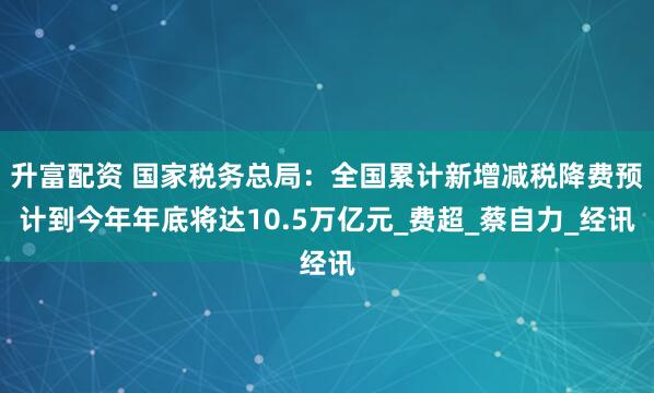 升富配资 国家税务总局：全国累计新增减税降费预计到今年年底将达10.5万亿元_费超_蔡自力_经讯