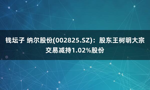 钱坛子 纳尔股份(002825.SZ)：股东王树明大宗交易减持1.02%股份