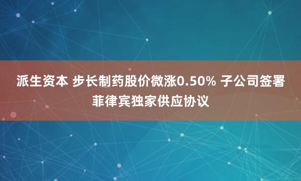 派生资本 步长制药股价微涨0.50% 子公司签署菲律宾独家供应协议