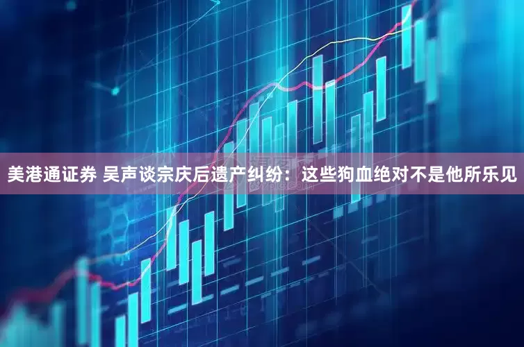 美港通证券 吴声谈宗庆后遗产纠纷：这些狗血绝对不是他所乐见