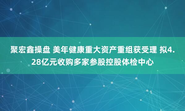 聚宏鑫操盘 美年健康重大资产重组获受理 拟4.28亿元收购多家参股控股体检中心