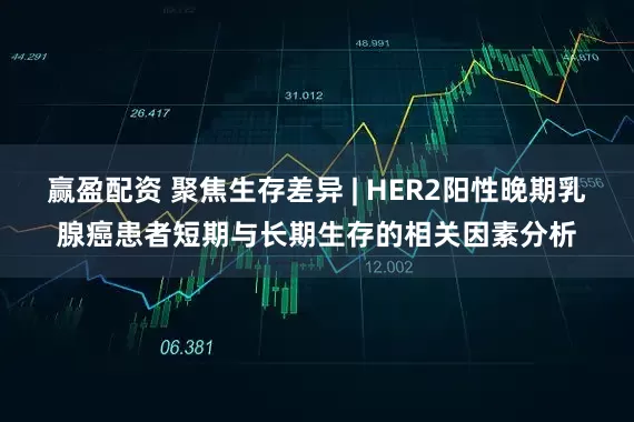 赢盈配资 聚焦生存差异 | HER2阳性晚期乳腺癌患者短期与长期生存的相关因素分析