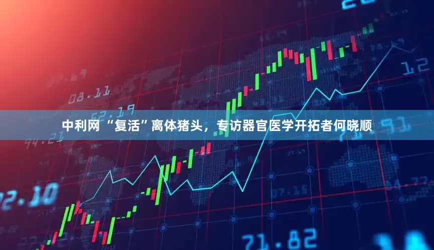 中利网 “复活”离体猪头，专访器官医学开拓者何晓顺