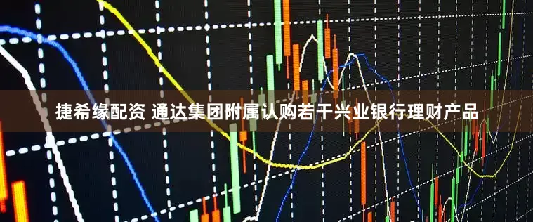 捷希缘配资 通达集团附属认购若干兴业银行理财产品