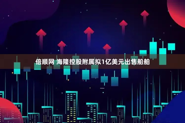 倍顺网 海隆控股附属拟1亿美元出售船舶