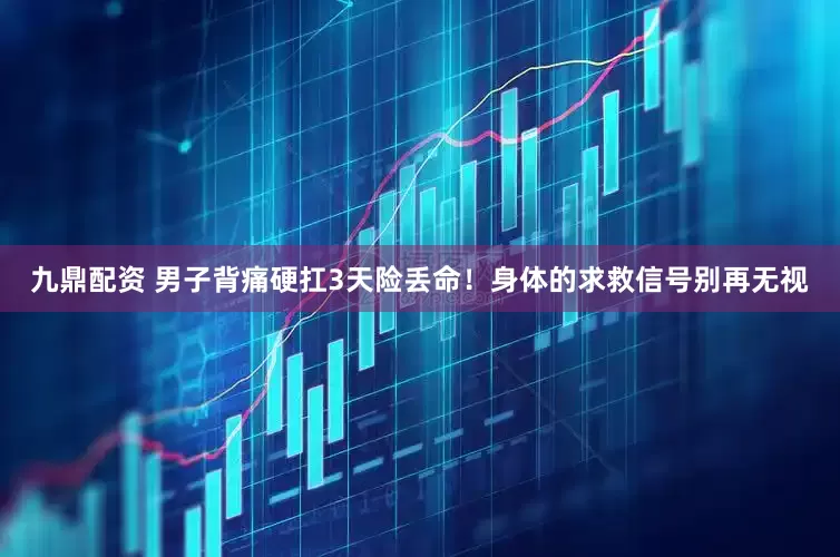 九鼎配资 男子背痛硬扛3天险丢命！身体的求救信号别再无视