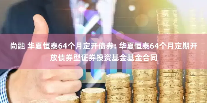 尚融 华夏恒泰64个月定开债券: 华夏恒泰64个月定期开放债券型证券投资基金基金合同