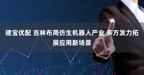 建宝优配 吉林布局仿生机器人产业 多方发力拓展应用新场景