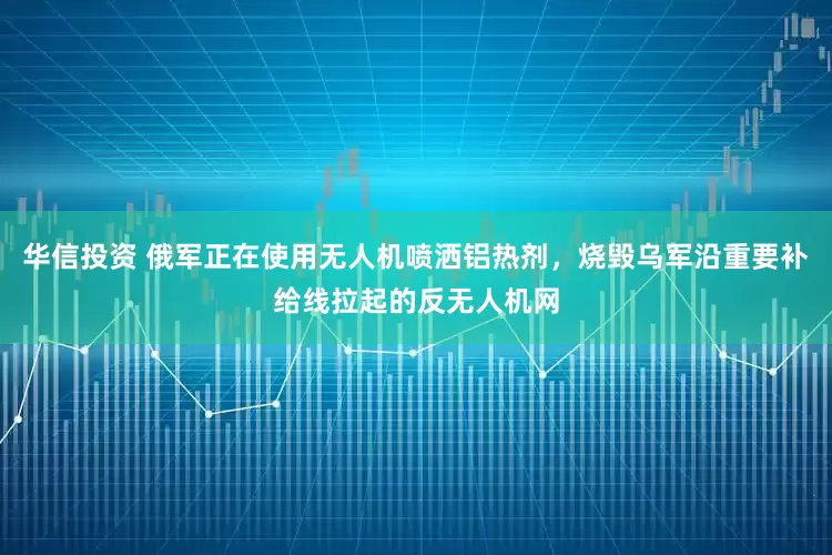 华信投资 俄军正在使用无人机喷洒铝热剂，烧毁乌军沿重要补给线拉起的反无人机网