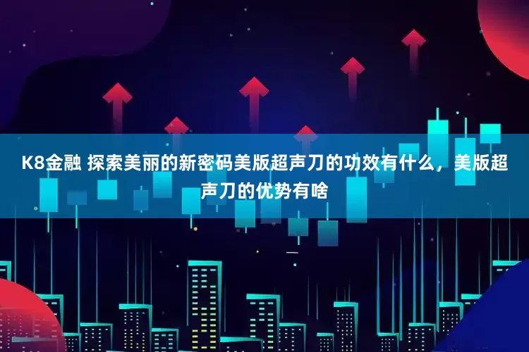 K8金融 探索美丽的新密码美版超声刀的功效有什么，美版超声刀的优势有啥