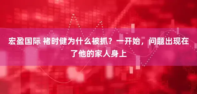 宏盈国际 褚时健为什么被抓?一开始,问题出现在了他的家人身上