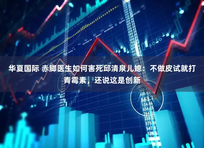 华夏国际 赤脚医生如何害死邱清泉儿媳：不做皮试就打青霉素，还说这是创新