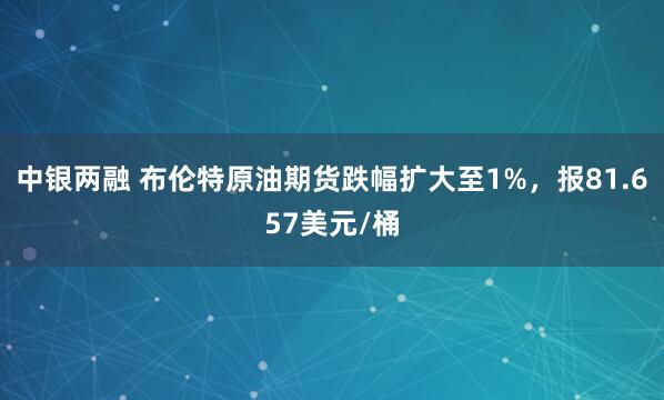 中银两融 布伦特原油期货跌幅扩大至1%，报81.657美元/桶