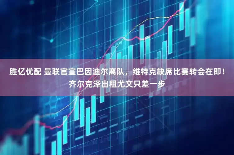 胜亿优配 曼联官宣巴因迪尔离队，维特克缺席比赛转会在即！齐尔克泽出租尤文只差一步