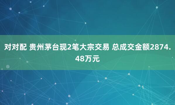 对对配 贵州茅台现2笔大宗交易 总成交金额2874.48万元